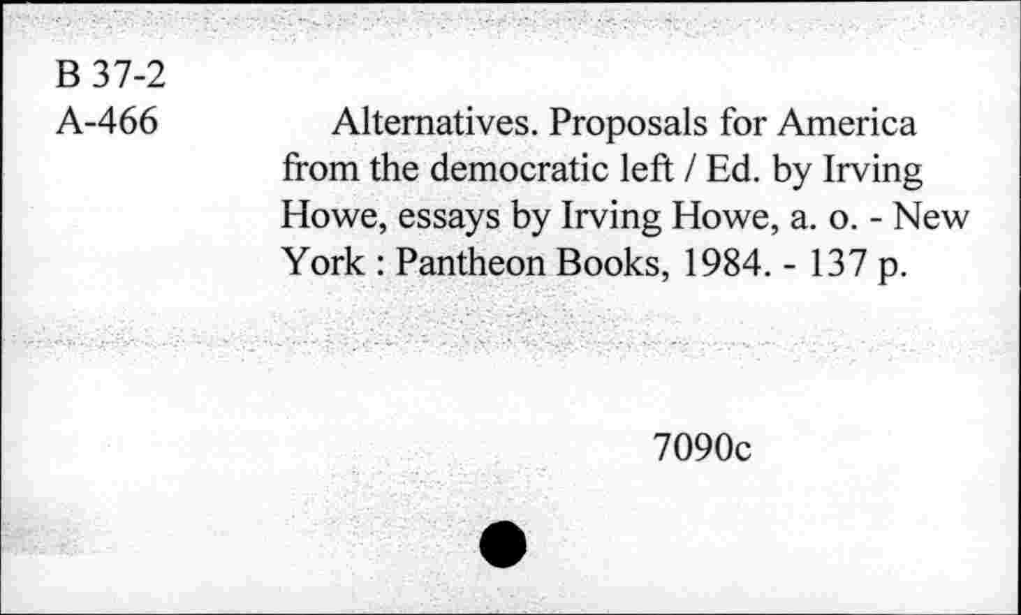 ﻿B 37-2
A-466
Alternatives. Proposals for America from the democratic left I Ed. by Irving Howe, essays by Irving Howe, a. o. - New York : Pantheon Books, 1984. - 137 p.
7090c